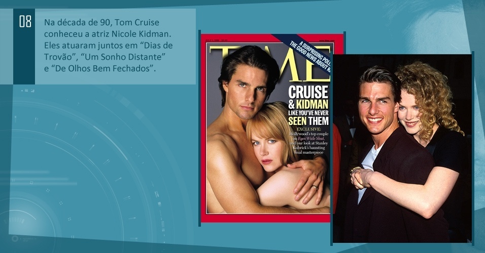 Na década de 90, Tom Cruise conheceu a atriz Nicole Kidman. Eles atuaram juntos em "Dias de Trovão", "Um Sonho Distante" e "De Olhos Bem Fechados".