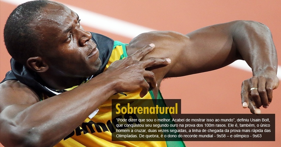 "Pode dizer que sou o melhor. Acabei de mostrar isso ao mundo", definiu Usain Bolt, que conquistou seu segundo ouro na prova dos 100m rasos. Ele é, também, o único homem a cruzar, duas vezes seguidas, a linha de chegada da prova mais rápida das Olimpíadas. De quebra, é o dono do recorde mundial - 9s58 ? e olímpico - 9s63