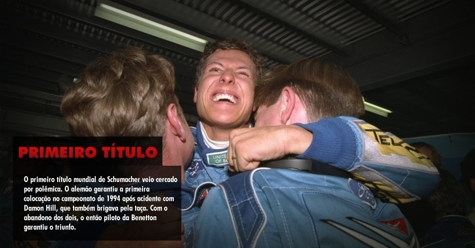 O primeiro título mundial de Schumacher veio cercado por polêmica. O alemão garantiu a primeira colocação no campeonato de 1994 após acidente com Damon Hill, que também brigava pela taça. Com o abandono dos dois, o então piloto da Benetton garantiu o triunfo. 