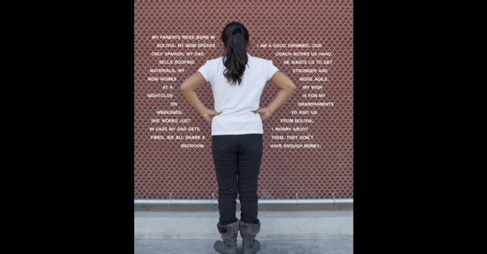 "Meus pais nasceram na Bolívia. Minha mãe fala só espanhol. Meu pai vende material para telhados, minha mãe trabalha em uma casa noturna nos fins de semana. Ela trabalha só para o caso de meu pai ser demitido. Nós todos dividimos um quarto. Sou uma boa nadadora. Nosso treinador quer que a gente fique mais forte e ágil. Meu desejo é que meus avós venham da Bolívia nos visitar. Eu me preocupo com eles, que fiquem sem dinheiro",  aluna de uma escola pública hispânica (EUA) - Judy Gelles