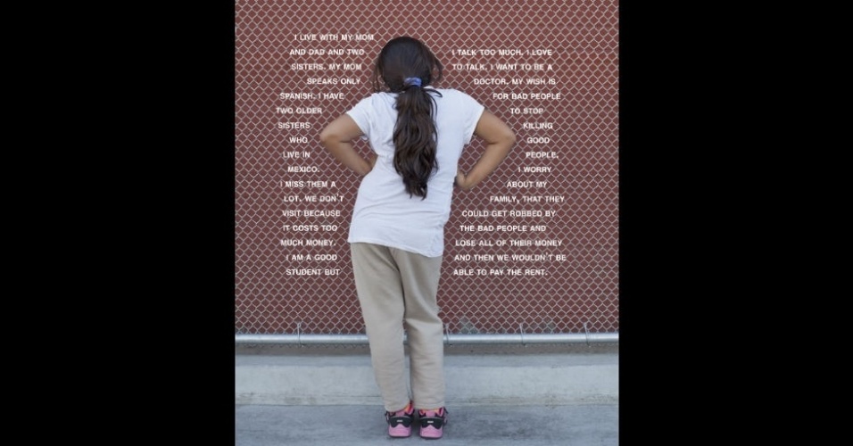 "Moro com minha mãe, meu pai e duas irmãs. Minha mãe fala só espanhol. Tenho duas irmãs mais velhas que moram no México. Sinto muita saudade delas. Não vamos muito para lá porque é caro. Sou uma boa aluna, mas eu falo muito. Amo falar. Quero ser médica. Meu desejo é que as pessoas ruins parem de matar as boas. O que me preocupa é minha família ser assaltada, perder todo o dinheiro e não ter como pagar o aluguel", aluna de uma escola pública hispânica (EUA) - Judy Gelles