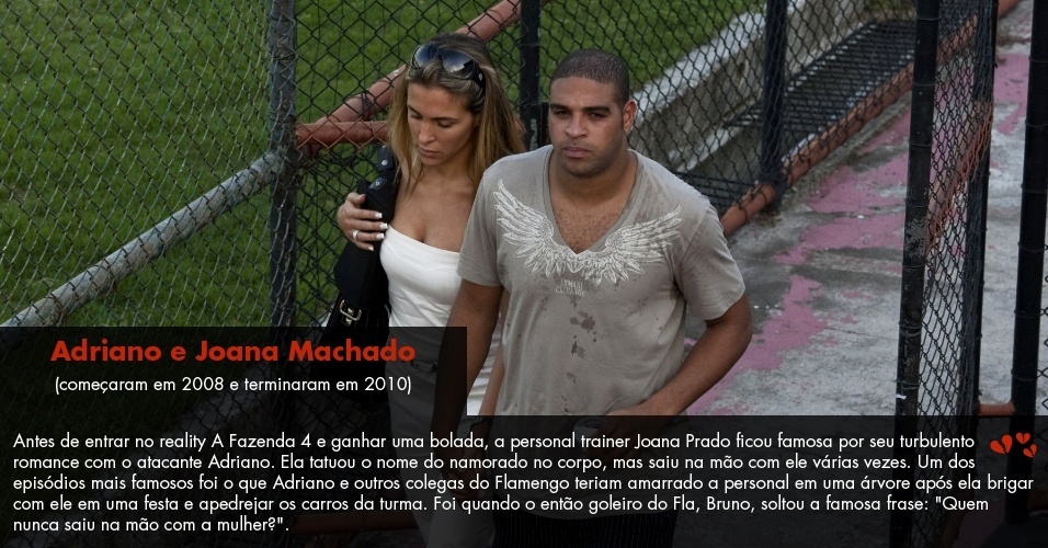 Antes de entrar no reality A Fazenda 4 e ganhar uma bolada, a personal trainer Joana Prado ficou famosa por seu turbulento romance com o atacante Adriano. Ela tatuou o nome do namorado no corpo, mas saiu na mão com ele várias vezes. - Folhapress