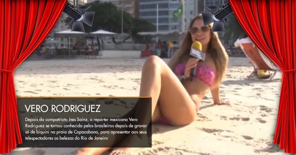 Depois da compatriota Ines Sainz, a repórter mexicana Vero Rodriguez se tornou conhecida pelos brasileiros depois de gravar só de biquíni na praia de Copacabana, para apresentar aos seus telespectadores as belezas do Rio de Janeiro