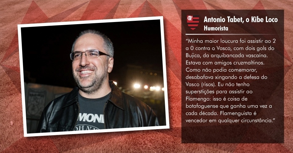 Antonio Tabet, o Kibe Loco - Humorista: "Minha maior loucura foi assistir ao 2 a 0 contra o Vasco, com dois gols do Bujica, da arquibancada vascaína. Estava com amigos cruz-maltinos. Como não podia comemorar, desabafada xingando a defesa do Vasco (risos). Eu não tenho superstições para assistir ao Flamengo: isso é coisa de botafoguense que ganha uma vez a cada década. Flamenguista é vencedor em qualquer circunstância", disse o humorista, ao UOL Esporte - Folhapress