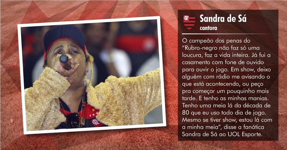 "Rubro-negro não faz só uma loucura, faz a vida inteira. Já fui a casamento com fone de ouvido para ouvir o jogo. Em show, deixo alguém com rádio me avisando o que está acontecendo, ou peço pra começar um pouquinho mais tarde. E tenho as minhas manias. Tenho uma meia lá da década de 80 que eu uso todo dia de jogo. Mesmo se tiver show, estou lá com a minha meia", disse a fanática Sandra de Sá ao UOL Esporte. - Folhapress