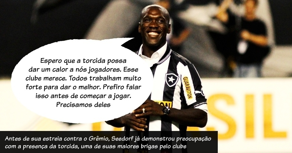 "Espero que a torcida possa dar um calor a nós jogadores. Esse clube merece. Todos trabalham muito forte para dar o melhor. Prefiro falar isso antes de começar a jogar. Precisamos deles". Antes de sua estreia contra o Grêmio, Seedorf já demonstrou preocupação com a presença da torcida, uma de suas maiores brigas pelo clube. - Fernando Maia/UOL